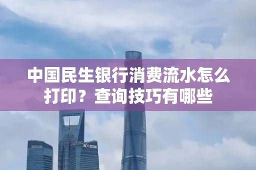 中国民生银行消费流水怎么打印?查询技巧有哪些