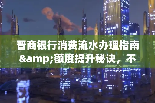 晋商银行消费流水办理指南&额度提升秘诀,不懂这些你可能吃大亏!