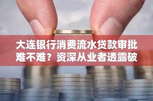 大连银行消费流水贷款审批难不难?资深从业者透露破局秘诀