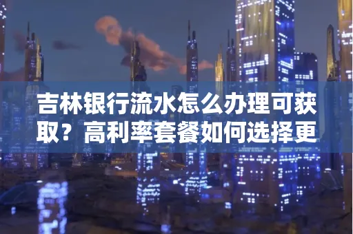 吉林银行流水怎么办理可获取？高利率套餐如何选择更划算？